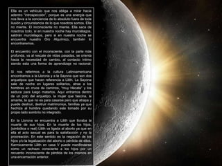 Ella es un vehículo que nos obliga a mirar hacia
adentro “introspección”, porque es una energía que
nos lleva a la conciencia de lo absoluto fuera de toda
ilusión y circunstancia de lo que nosotros somos. Ella
no miente. El inconsciente no miente. Ella saca de
nosotros todo, si en nuestra noche hay murciélagos,
saldrán murciélagos, pero si en nuestra noche se
encuentra nuestro Oro Alquímico, también lo
encontraremos.
El encuentro con el inconsciente, con la parte más
profunda, va al rescate de vidas pasadas, se orienta
hacia la necesidad de cambio, al contacto íntimo
siendo esta una forma de aprendizaje no racional.
Si nos referimos a la cultura Latinoamericana
encontramos a la Llorona y a la Sayona que son dos
arquetipos que hacen referencia a Lilith. La Sayona
sale de noche en lugares solitarios, atrae a los
hombres en cruce de caminos, “muy Hécate” y los
seduce para luego matarlos. Aquí entramos dentro
de un polo del arquetipo, la mujer que fascina, la
amante, la que no es para casarse pero que atrapa y
puede destruir, destruir matrimonios, familias ya que
hechiza al hombre quedando este tomado por su
propio lado sombrío no integrado.
En la Llorona se encuentra a Lilith que lloraba la
muerte de sus hijos. En la muerte de los hijos,
(simbólica o real) Lilith va ligada al aborto ya que en
ella el acto sexual es para la satisfacción y no la
procreación. En este sentido es la negación de los
hijos y/o la legalización del aborto o pérdida de ellos.
Karmicamente Lilith en casa V puede manifestarse
como un rechazo consciente a los hijos por un
recuerdo inconsciente de pérdida de los mismos en
una encarnación anterior.
 