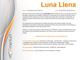 La Luna Llena representa: Iluminación, desenlace, introspección, inquietud, culminación
y resultado, fruto, etapa final, efervescencia, recolección, productividad, magia,
imaginación desbordada, creativa, transformación, plenitud, intensidad, emocionalidad.
Se recomienda: Fiestas de Reconocimiento, meditación, contemplación.
No se recomienda: Iniciar relaciones, cerrar negocios, sembrar.
Inicio: 15 de Abril a las 03:43 am Final: 22 de Abril a las 03:53 am
Se hace notar el claro influjo que la Luna Llena ejerce sobre la Tierra y los seres humanos,
animales y plantas que la habitan. Esta fuerza, producida por el cambio de sentido de los
impulsos lunares al pasar la luna por la fase que media entre creciente y menguante, se
siente de manera más intensa que el cambio de fuerzas que tiene lugar durante la luna
nueva.
En el plenilunio los sonámbulos se pasean dormidos, las heridas sangran con más
persistencia; las plantas medicinales recogidas durante este período tienen más eficacia, y
los árboles podados en esta fase pueden morir.
Tomen en cuenta que la policía debe reforzar sus efectivos, ya que normalmente los actos
de violencia y los accidentes aumentan; así mismo, a las comadronas se les acumula el
trabajo.
¡Momento para recoger frutos no para plantarlos!
Luna Llena
 