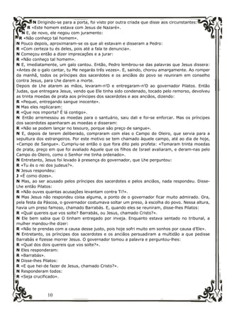 10
N Dirigindo-se para a porta, foi visto por outra criada que disse aos circunstantes:
R «Este homem estava com Jesus de Nazaré».
N E, de novo, ele negou com juramento:
R «Não conheço tal homem».
N Pouco depois, aproximaram-se os que ali estavam e disseram a Pedro:
R «Com certeza tu és deles, pois até a fala te denuncia».
N Começou então a dizer imprecações e a jurar:
R «Não conheço tal homem».
N E, imediatamente, um galo cantou. Então, Pedro lembrou-se das palavras que Jesus dissera:
«Antes de o galo cantar, tu Me negarás três vezes». E, saindo, chorou amargamente. Ao romper
da manhã, todos os príncipes dos sacerdotes e os anciãos do povo se reuniram em conselho
contra Jesus, para Lhe darem a morte.
Depois de Lhe atarem as mãos, levaram-n’O e entregaram-n’O ao governador Pilatos. Então
Judas, que entregara Jesus, vendo que Ele tinha sido condenado, tocado pelo remorso, devolveu
as trinta moedas de prata aos príncipes dos sacerdotes e aos anciãos, dizendo:
R «Pequei, entregando sangue inocente».
N Mas eles replicaram:
R «Que nos importa? É lá contigo».
N Então arremessou as moedas para o santuário, saiu dali e foi-se enforcar. Mas os príncipes
dos sacerdotes apanharam as moedas e disseram:
R «Não se podem lançar no tesouro, porque são preço de sangue».
N E, depois de terem deliberado, compraram com elas o Campo do Oleiro, que servia para a
sepultura dos estrangeiros. Por este motivo se tem chamado àquele campo, até ao dia de hoje,
«Campo de Sangue». Cumpriu-se então o que fora dito pelo profeta: «Tomaram trinta moedas
de prata, preço em que foi avaliado Aquele que os filhos de Israel avaliaram, e deram-nas pelo
Campo do Oleiro, como o Senhor me tinha ordenado».
N Entretanto, Jesus foi levado à presença do governador, que Lhe perguntou:
R «Tu és o rei dos judeus?».
N Jesus respondeu:
J «É como dizes».
N Mas, ao ser acusado pelos príncipes dos sacerdotes e pelos anciãos, nada respondeu. Disse-
Lhe então Pilatos:
R «Não ouves quantas acusações levantam contra Ti?».
N Mas Jesus não respondeu coisa alguma, a ponto de o governador ficar muito admirado. Ora,
pela festa da Páscoa, o governador costumava soltar um preso, à escolha do povo. Nessa altura,
havia um preso famoso, chamado Barrabás. E, quando eles se reuniram, disse-lhes Pilatos:
R «Qual quereis que vos solte? Barrabás, ou Jesus, chamado Cristo?».
N Ele bem sabia que O tinham entregado por inveja. Enquanto estava sentado no tribunal, a
mulher mandou-lhe dizer:
R «Não te prendas com a causa desse justo, pois hoje sofri muito em sonhos por causa d’Ele».
N Entretanto, os príncipes dos sacerdotes e os anciãos persuadiram a multidão a que pedisse
Barrabás e fizesse morrer Jesus. O governador tomou a palavra e perguntou-lhes:
R «Qual dos dois quereis que vos solte?».
N Eles responderam:
R «Barrabás».
N Disse-lhes Pilatos:
R «E que hei-de fazer de Jesus, chamado Cristo?».
N Responderam todos:
R «Seja crucificado».
 