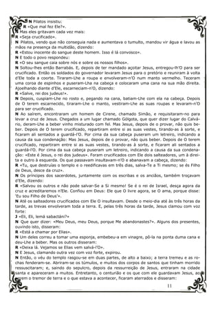 11
N Pilatos insistiu:
R «Que mal fez Ele?».
N Mas eles gritavam cada vez mais:
R «Seja crucificado».
N Pilatos, vendo que não conseguia nada e aumentava o tumulto, mandou vir água e lavou as
mãos na presença da multidão, dizendo:
R «Estou inocente do sangue deste homem. Isso é lá convosco».
N E todo o povo respondeu:
R «O seu sangue caia sobre nós e sobre os nossos filhos».
N Soltou-lhes então Barrabás. E, depois de ter mandado açoitar Jesus, entregou-lh’O para ser
crucificado. Então os soldados do governador levaram Jesus para o pretório e reuniram à volta
d’Ele toda a coorte. Tiraram-Lhe a roupa e envolveram-n’O num manto vermelho. Teceram
uma coroa de espinhos e puseram-Lha na cabeça e colocaram uma cana na sua mão direita.
Ajoelhando diante d’Ele, escarneciam-n’O, dizendo:
R «Salve, rei dos judeus!».
N Depois, cuspiam-Lhe no rosto e, pegando na cana, batiam-Lhe com ela na cabeça. Depois
de O terem escarnecido, tiraram-Lhe o manto, vestiram-Lhe as suas roupas e levaram-n’O
para ser crucificado.
N Ao saírem, encontraram um homem de Cirene, chamado Simão, e requisitaram-no para
levar a cruz de Jesus. Chegados a um lugar chamado Gólgota, que quer dizer lugar do Calvá-
rio, deram-Lhe a beber vinho misturado com fel. Mas Jesus, depois de o provar, não quis be-
ber. Depois de O terem crucificado, repartiram entre si as suas vestes, tirando-as à sorte, e
ficaram ali sentados a guardá-l’O. Por cima da sua cabeça puseram um letreiro, indicando a
causa da sua condenação: Mas Jesus, depois de o provar, não quis beber. Depois de O terem
crucificado, repartiram entre si as suas vestes, tirando-as à sorte, e ficaram ali sentados a
guardá-l’O. Por cima da sua cabeça puseram um letreiro, indicando a causa da sua condena-
ção: «Este é Jesus, o rei dos judeus». Foram crucificados com Ele dois salteadores, um à direi-
ta e outro à esquerda. Os que passavam insultavam-n’O e abanavam a cabeça, dizendo:
R «Tu, que destruías o templo e o reedificavas em três dias, salva-Te a Ti mesmo; se és Filho
de Deus, desce da cruz».
N Os príncipes dos sacerdotes, juntamente com os escribas e os anciãos, também troçavam
d’Ele, dizendo:
R «Salvou os outros e não pode salvar-Se a Si mesmo! Se é o rei de Israel, desça agora da
cruz e acreditaremos n’Ele. Confiou em Deus: Ele que O livre agora, se O ama, porque disse:
‘Eu sou Filho de Deus’».
N Até os salteadores crucificados com Ele O insultavam. Desde o meio-dia até às três horas da
tarde, as trevas envolveram toda a terra. E, pelas três horas da tarde, Jesus clamou com voz
forte:
J «Eli, Eli, lemá sabactáni?»
N Que quer dizer: «Meu Deus, meu Deus, porque Me abandonastes?». Alguns dos presentes,
ouvindo isto, disseram:
R «Está a chamar por Elias».
N Um deles correu a tomar uma esponja, embebeu-a em vinagre, pô-la na ponta duma cana e
deu-Lhe a beber. Mas os outros disseram:
R «Deixa lá. Vejamos se Elias vem salvá-l’O».
N E Jesus, clamando outra vez com voz forte, expirou.
N Então, o véu do templo rasgou-se em duas partes, de alto a baixo; a terra tremeu e as ro-
chas fenderam-se. Abriram-se os túmulos, e muitos dos corpos de santos que tinham morrido
ressuscitaram; e, saindo do sepulcro, depois da ressurreição de Jesus, entraram na cidade
santa e apareceram a muitos. Entretanto, o centurião e os que com ele guardavam Jesus, ao
verem o tremor de terra e o que estava a acontecer, ficaram aterrados e disseram:
 