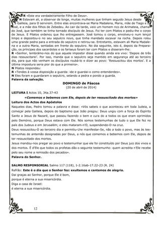 12
R «Este era verdadeiramente Filho de Deus».
N Estavam ali, a observar de longe, muitas mulheres que tinham seguido Jesus desde
a Galileia, para O servirem. Entre elas encontrava-se Maria Madalena, Maria, mãe de Tiago e de
José, e a mãe dos filhos de Zebedeu. Ao cair da tarde, veio um homem rico de Arimateia, chama-
do José, que também se tinha tornado discípulo de Jesus. Foi ter com Pilatos e pediu-lhe o corpo
de Jesus. E Pilatos ordenou que lho entregassem. José tomou o corpo, envolveu-o num lençol
limpo e depositou-o no seu sepulcro novo, que tinha mandado escavar na rocha. Depois rolou
uma grande pedra para a entrada do sepulcro e retirou-se. Entretanto, estavam ali Maria Madale-
na e a outra Maria, sentadas em frente do sepulcro. No dia seguinte, isto é, depois da Prepara-
ção, os príncipes dos sacerdotes e os fariseus foram ter com Pilatos e disseram-lhe:
R «Senhor, lembrámo-nos do que aquele impostor disse quando ainda era vivo: ‘Depois de três
dias ressuscitarei’. Por isso, manda que o sepulcro seja mantido em segurança até ao terceiro
dia, para que não venham os discípulos roubá-lo e dizer ao povo: ‘Ressuscitou dos mortos’. E a
última impostura seria pior do que a primeira».
N Pilatos respondeu:
R «Tendes à vossa disposição a guarda: ide e guardai-o como entenderdes».
N Eles foram e guardaram o sepulcro, selando a pedra e pondo a guarda.
Palavra da salvação.
DOMINGO de Páscoa
(20 de abril de 2014)
LEITURA I Actos 10, 34a.37-43
«Comemos e bebemos com Ele, depois de ter ressuscitado dos mortos»
Leitura dos Actos dos Apóstolos
Naqueles dias, Pedro tomou a palavra e disse: «Vós sabeis o que aconteceu em toda Judeia, a
começar pela Galileia, depois do baptismo que João pregou: Deus ungiu com a força do Espírito
Santo a Jesus de Nazaré, que passou fazendo o bem e cura do a todos os que eram oprimidos
pelo Demónio, porque Deus estava com Ele. Nós somos testemunhas de tudo o que Ele fez no
país dos Judeus e em Jerusalém; e eles mataram-n’O, suspendendo-O na cruz.
Deus ressuscitou-O ao terceiro dia e permitiu-Lhe manifestar-Se, não a todo o povo, mas às tes-
temunhas de antemão designadas por Deus, a nós que comemos e bebemos com Ele, depois de
ter ressuscitado dos mortos.
Jesus mandou-nos pregar ao povo e testemunhar que ele foi constituído por Deus juiz dos vivos e
dos mortos. É d’Ele que todos os profetas dão o seguinte testemunho: quem acredita n’Ele recebe
pelo seu nome a remissão dos pecados».
Palavra do Senhor.
SALMO RESPONSORIAL Salmo 117 (118), 1-2.16ab-17.22-23 (R. 24)
Refrão: Este é o dia que o Senhor fez: exultemos e cantemos de alegria.
Dai graças ao Senhor, porque Ele é bom,
porque é eterna a sua misericórdia.
Diga a casa de Israel:
é eterna a sua misericórdia.
 