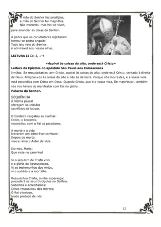 13
A mão do Senhor fez prodígios,
a mão do Senhor foi magnífica.
Não morrerei, mas hei-de viver,
para anunciar as obras do Senhor.
A pedra que os construtores rejeitaram
tornou-se pedra angular.
Tudo isto veio do Senhor:
é admirável aos nossos olhos.
LEITURA II Col 3, 1-4
«Aspirai às coisas do alto, onde está Cristo»
Leitura da Epístola do apóstolo São Paulo aos Colossenses
Irmãos: Se ressuscitastes com Cristo, aspirai às coisas do alto, onde está Cristo, sentado à direita
de Deus. Afeiçoai-vos às coisas do alto e não às da terra. Porque vós morrestes, e a vossa vida
está escondida com Cristo em Deus. Quando Cristo, que é a vossa vida, Se manifestar, também
vós vos haveis de manifestar com Ele na glória.
Palavra do Senhor.
SEQUÊNCIA
À Vítima pascal
ofereçam os cristãos
sacrifícios de louvor.
O Cordeiro resgatou as ovelhas:
Cristo, o Inocente,
reconciliou com o Pai os pecadores.
A morte e a vida
travaram um admirável combate:
Depois de morto,
vive e reina o Autor da vida.
Diz-nos, Maria:
Que viste no caminho?
Vi o sepulcro de Cristo vivo
e a glória do Ressuscitado.
Vi as testemunhas dos Anjos,
vi o sudário e a mortalha.
Ressuscitou Cristo, minha esperança:
precederá os seus discípulos na Galileia.
Sabemos e acreditamos:
Cristo ressuscitou dos mortos:
Ó Rei vitorioso,
tende piedade de nós.
 