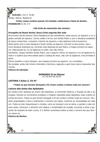 14
ALELUIA 1 Cor 5, 7b-8a
Refrão: Aleluia. Repete-se
Cristo, nosso cordeiro pascal, foi imolado: celebremos a festa do Senhor.
EVANGELHO Jo 20, 1-9
«Ele tinha de ressuscitar dos mortos»
Evangelho de Nosso Senhor Jesus Cristo segundo São João
No primeiro dia da semana, Maria Madalena foi de manhãzinha, ainda escuro, ao sepulcro e viu a
pedra retirada do sepulcro. Correu então e foi ter com Simão Pedro e com o discípulo predilecto
de Jesus e disse-lhes: «Levaram o Senhor do sepulcro, e não sabemos onde O puseram».
Pedro partiu com o outro discípulo e foram ambos ao sepulcro. Corriam os dois juntos, mas o
outro discípulo antecipou-se, correndo mais depressa do que Pedro, e chegou primeiro ao sepul-
cro. Debruçando-se, viu as ligaduras no chão, mas não entrou.
Entretanto, chegou também Simão Pedro, que o seguira. Entrou no sepulcro e viu as ligaduras no
chão e o sudário que tinha estado sobre a cabeça de Jesus, não com as ligaduras, mas enrolado à
parte.
Entrou também o outro discípulo que chegara primeiro ao sepulcro: viu e acreditou.
Na verdade, ainda não tinham entendido a Escritura, segundo a qual Jesus devia ressuscitar dos
mortos.
Palavra da salvação.
DOMINGO II da Páscoa
(27 de abril de 2014)
LEITURA I Actos 2, 42-47
«Todos os que haviam abraçado a fé viviam unidos e tinham tudo em comum»
Leitura dos Actos dos Apóstolos
Os irmãos eram assíduos ao ensino dos Apóstolos, à comunhão fraterna, à fracção do pão e às
orações. Perante os inumeráveis prodígios e milagres realizados pelos Apóstolos, toda a gente se
enchia de temor. Todos os que haviam abraçado a fé iam unidos e tinham tudo em comum. Ven-
diam propriedades e bens e distribuíam o dinheiro por todos, conforme as necessidades de cada
um. Todos os dias frequentavam o templo, como se tivessem uma só alma, e partiam o pão em
suas casas; tomavam o alimento com alegria e simplicidade de coração, louvando a Deus e go-
zando da simpatia de todo o povo. E o Senhor aumentava todos os dias o número dos que devi-
am salvar-se.
Palavra do Senhor.
 