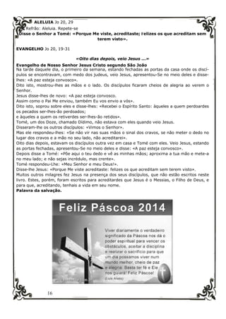 16
ALELUIA Jo 20, 29
Refrão: Aleluia. Repete-se
Disse o Senhor a Tomé: «Porque Me viste, acreditaste; Felizes os que acreditam sem
terem visto».
EVANGELHO Jo 20, 19-31
«Oito dias depois, veio Jesus ...»
Evangelho de Nosso Senhor Jesus Cristo segundo São João
Na tarde daquele dia, o primeiro da semana, estando fechadas as portas da casa onde os discí-
pulos se encontravam, com medo dos judeus, veio Jesus, apresentou-Se no meio deles e disse-
lhes: «A paz esteja convosco».
Dito isto, mostrou-lhes as mãos e o lado. Os discípulos ficaram cheios de alegria ao verem o
Senhor.
Jesus disse-lhes de novo: «A paz esteja convosco.
Assim como o Pai Me enviou, também Eu vos envio a vós».
Dito isto, soprou sobre eles e disse-lhes: «Recebei o Espírito Santo: àqueles a quem perdoardes
os pecados ser-lhes-ão perdoados;
e àqueles a quem os retiverdes ser-lhes-ão retidos».
Tomé, um dos Doze, chamado Dídimo, não estava com eles quando veio Jesus.
Disseram-lhe os outros discípulos: «Vimos o Senhor».
Mas ele respondeu-lhes: «Se não vir nas suas mãos o sinal dos cravos, se não meter o dedo no
lugar dos cravos e a mão no seu lado, não acreditarei».
Oito dias depois, estavam os discípulos outra vez em casa e Tomé com eles. Veio Jesus, estando
as portas fechadas, apresentou-Se no meio deles e disse: «A paz esteja convosco».
Depois disse a Tomé: «Põe aqui o teu dedo e vê as minhas mãos; aproxima a tua mão e mete-a
no meu lado; e não sejas incrédulo, mas crente».
Tomé respondeu-Lhe: «Meu Senhor e meu Deus!».
Disse-lhe Jesus: «Porque Me viste acreditaste: felizes os que acreditam sem terem visto».
Muitos outros milagres fez Jesus na presença dos seus discípulos, que não estão escritos neste
livro. Estes, porém, foram escritos para acreditardes que Jesus é o Messias, o Filho de Deus, e
para que, acreditando, tenhais a vida em seu nome.
Palavra da salvação.
 