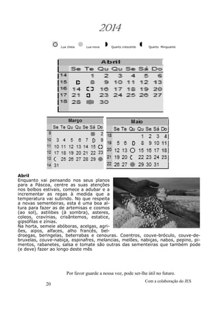 20
Com a colaboração do JES
Por favor guarde a nossa voz, pode ser-lhe útil no futuro.
2014
Lua cheia Lua nova Quarto crescente Quarto Minguante
Abril
Enquanto vai pensando nos seus planos
para a Páscoa, centre as suas atenções
nos bolbos estivais, comece a adubar e a
incrementar as regas à medida que a
temperatura vai subindo. No que respeita
a novas sementeiras, esta é uma boa al-
tura para fazer as de artemisas e cosmos
(ao sol), astilibes (à sombra), asteres,
coleos, cravínias, crisântemos, estatice,
gipsófilas e zínias.
Na horta, semeie abóboras, acelgas, agri-
ões, aipos, alfaces, alho francês, bel-
droegas, beringelas, beterrabas e cenouras. Coentros, couve-bróculo, couve-de-
bruxelas, couve-nabiça, espinafres, melancias, melões, nabiças, nabos, pepino, pi-
mentos, rabanetes, salsa e tomate são outras das sementeiras que também pode
(e deve) fazer ao longo deste mês
 