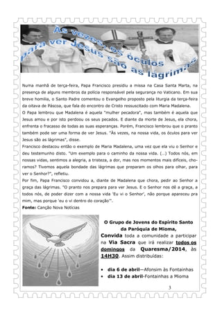 3
Numa manhã de terça-feira, Papa Francisco presidiu a missa na Casa Santa Marta, na
presença de alguns membros da polícia responsável pela segurança no Vaticano. Em sua
breve homilia, o Santo Padre comentou o Evangelho proposto pela liturgia da terça-feira
da oitava de Páscoa, que fala do encontro de Cristo ressuscitado com Maria Madalena.
O Papa lembrou que Madalena é aquela "mulher pecadora", mas também é aquela que
Jesus amou e por isto perdoou os seus pecados. E diante da morte de Jesus, ela chora,
enfrenta o fracasso de todas as suas esperanças. Porém, Francisco lembrou que o pranto
também pode ser uma forma de ver Jesus. "Às vezes, na nossa vida, os óculos para ver
Jesus são as lágrimas", disse.
Francisco destacou então o exemplo de Maria Madalena, uma vez que ela viu o Senhor e
deu testemunho disto. "Um exemplo para o caminho da nossa vida. (…) Todos nós, em
nossas vidas, sentimos a alegria, a tristeza, a dor, mas nos momentos mais difíceis, cho-
ramos? Tivemos aquela bondade das lágrimas que preparam os olhos para olhar, para
ver o Senhor?", refletiu.
Por fim, Papa Francisco convidou a, diante de Madalena que chora, pedir ao Senhor a
graça das lágrimas. "O pranto nos prepara para ver Jesus. E o Senhor nos dê a graça, a
todos nós, de poder dizer com a nossa vida 'Eu vi o Senhor', não porque apareceu pra
mim, mas porque 'eu o vi dentro do coração'".
Fonte: Canção Nova Notícias
O Grupo de Jovens do Espírito Santo
da Paróquia de Mioma,
Convida toda a comunidade a participar
na Via Sacra que irá realizar todos os
domingos da Quaresma/2014, às
14H30. Assim distribuídas:
• dia 6 de abril—Afonsim às Fontainhas
• dia 13 de abril-Fontainhas a Mioma
 
