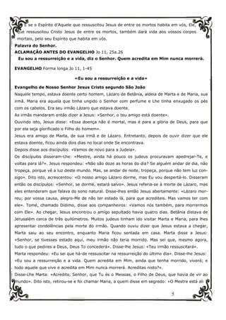 5
E se o Espírito d’Aquele que ressuscitou Jesus de entre os mortos habita em vós, Ele,
que ressuscitou Cristo Jesus de entre os mortos, também dará vida aos vossos corpos
mortais, pelo seu Espírito que habita em vós.
Palavra do Senhor.
ACLAMAÇÃO ANTES DO EVANGELHO Jo 11, 25a.26
Eu sou a ressurreição e a vida, diz o Senhor. Quem acredita em Mim nunca morrerá.
EVANGELHO Forma longa Jo 11, 1-45
«Eu sou a ressurreição e a vida»
Evangelho de Nosso Senhor Jesus Cristo segundo São João
Naquele tempo, estava doente certo homem, Lázaro de Betânia, aldeia de Marta e de Maria, sua
irmã. Maria era aquela que tinha ungido o Senhor com perfume e Lhe tinha enxugado os pés
com os cabelos. Era seu irmão Lázaro que estava doente.
As irmãs mandaram então dizer a Jesus: «Senhor, o teu amigo está doente».
Ouvindo isto, Jesus disse: «Essa doença não é mortal, mas é para a glória de Deus, para que
por ela seja glorificado o Filho do homem».
Jesus era amigo de Marta, de sua irmã e de Lázaro. Entretanto, depois de ouvir dizer que ele
estava doente, ficou ainda dois dias no local onde Se encontrava.
Depois disse aos discípulos: «Vamos de novo para a Judeia».
Os discípulos disseram-Lhe: «Mestre, ainda há pouco os judeus procuravam apedrejar-Te, e
voltas para lá?». Jesus respondeu: «Não são doze as horas do dia? Se alguém andar de dia, não
tropeça, porque vê a luz deste mundo. Mas, se andar de noite, tropeça, porque não tem luz con-
sigo». Dito isto, acrescentou: «O nosso amigo Lázaro dorme, mas Eu vou despertá-lo. Disseram
então os discípulos: «Senhor, se dorme, estará salvo». Jesus referia-se à morte de Lázaro, mas
eles entenderam que falava do sono natural. Disse-lhes então Jesus abertamente: «Lázaro mor-
reu; por vossa causa, alegro-Me de não ter estado lá, para que acrediteis. Mas vamos ter com
ele». Tomé, chamado Dídimo, disse aos companheiros: «Vamos nós também, para morrermos
com Ele». Ao chegar, Jesus encontrou o amigo sepultado havia quatro dias. Betânia distava de
Jerusalém cerca de três quilómetros. Muitos judeus tinham ido visitar Marta e Maria, para lhes
apresentar condolências pela morte do irmão. Quando ouviu dizer que Jesus estava a chegar,
Marta saiu ao seu encontro, enquanto Maria ficou sentada em casa. Marta disse a Jesus:
«Senhor, se tivesses estado aqui, meu irmão não teria morrido. Mas sei que, mesmo agora,
tudo o que pedires a Deus, Deus To concederá». Disse-lhe Jesus: «Teu irmão ressuscitará».
Marta respondeu: «Eu sei que há-de ressuscitar na ressurreição do último dia». Disse-lhe Jesus:
«Eu sou a ressurreição e a vida. Quem acredita em Mim, ainda que tenha morrido, viverá; e
todo aquele que vive e acredita em Mim nunca morrerá. Acreditas nisto?».
Disse-Lhe Marta: «Acredito, Senhor, que Tu és o Messias, o Filho de Deus, que havia de vir ao
mundo». Dito isto, retirou-se e foi chamar Maria, a quem disse em segredo: «O Mestre está ali
 