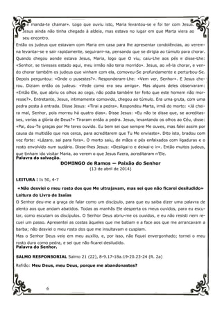 6
e manda-te chamar». Logo que ouviu isto, Maria levantou-se e foi ter com Jesus.
Jesus ainda não tinha chegado à aldeia, mas estava no lugar em que Marta viera ao
seu encontro.
Então os judeus que estavam com Maria em casa para lhe apresentar condolências, ao verem-
na levantar-se e sair rapidamente, seguiram-na, pensando que se dirigia ao túmulo para chorar.
Quando chegou aonde estava Jesus, Maria, logo que O viu, caiu-Lhe aos pés e disse-Lhe:
«Senhor, se tivesses estado aqui, meu irmão não teria morrido». Jesus, ao vê-la chorar, e ven-
do chorar também os judeus que vinham com ela, comoveu-Se profundamente e perturbou-Se.
Depois perguntou: «Onde o pusestes?». Responderam-Lhe: «Vem ver, Senhor». E Jesus cho-
rou. Diziam então os judeus: «Vede como era seu amigo». Mas alguns deles observaram:
«Então Ele, que abriu os olhos ao cego, não podia também ter feito que este homem não mor-
resse?». Entretanto, Jesus, intimamente comovido, chegou ao túmulo. Era uma gruta, com uma
pedra posta à entrada. Disse Jesus: «Tirai a pedra». Respondeu Marta, irmã do morto: «Já chei-
ra mal, Senhor, pois morreu há quatro dias». Disse Jesus: «Eu não te disse que, se acreditas-
ses, verias a glória de Deus?» Tiraram então a pedra. Jesus, levantando os olhos ao Céu, disse:
«Pai, dou-Te graças por Me teres ouvido. Eu bem sei que sempre Me ouves, mas falei assim por
causa da multidão que nos cerca, para acreditarem que Tu Me enviaste». Dito isto, bradou com
voz forte: «Lázaro, sai para fora». O morto saiu, de mãos e pés enfaixados com ligaduras e o
rosto envolvido num sudário. Disse-lhes Jesus: «Desligai-o e deixai-o ir». Então muitos judeus,
que tinham ido visitar Maria, ao verem o que Jesus fizera, acreditaram n’Ele.
Palavra da salvação.
DOMINGO de Ramos — Paixão do Senhor
(13 de abril de 2014)
LEITURA I Is 50, 4-7
«Não desviei o meu rosto dos que Me ultrajavam, mas sei que não ficarei desiludido»
Leitura do Livro de Isaías
O Senhor deu-me a graça de falar como um discípulo, para que eu saiba dizer uma palavra de
alento aos que andam abatidos. Todas as manhãs Ele desperta os meus ouvidos, para eu escu-
tar, como escutam os discípulos. O Senhor Deus abriu-me os ouvidos, e eu não resisti nem re-
cuei um passo. Apresentei as costas àqueles que me batiam e a face aos que me arrancavam a
barba; não desviei o meu rosto dos que me insultavam e cuspiam.
Mas o Senhor Deus veio em meu auxílio, e, por isso, não fiquei envergonhado; tornei o meu
rosto duro como pedra, e sei que não ficarei desiludido.
Palavra do Senhor.
SALMO RESPONSORIAL Salmo 21 (22), 8-9.17-18a.19-20.23-24 (R. 2a)
Refrão: Meu Deus, meu Deus, porque me abandonastes?
 