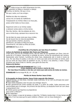 7
Todos os que me vêem escarnecem de mim,
estendem os lábios e meneiam a cabeça:
«Confiou no Senhor, Ele que o livre,
Ele que o salve, se é seu amigo».
Matilhas de cães me rodearam,
cercou-me um bando de malfeitores.
Trespassaram as minhas mãos e os meus pés,
posso contar todos os meus ossos.
Repartiram entre si as minhas vestes
e deitaram sortes sobre a minha túnica.
Mas Vós, Senhor, não Vos afasteis de mim,
sois a minha força, apressai-Vos a socorrer-me.
Hei-de falar do vosso nome aos meus irmãos,
hei-de louvar-Vos no meio da assembleia.
Vós que temeis o Senhor, louvai-O,
glorificai-O, vós todos os filhos de Jacob,
reverenciai-O, vós todos os filhos de Israel.
LEITURA II Filip 2, 6-11
«Humilhou-Se a Si próprio; por isso Deus O exaltou»
Leitura da Epístola do apóstolo São Paulo aos Filipenses
Cristo Jesus, que era de condição divina, não Se valeu da sua igualdade com Deus, mas ani-
quilou-Se a Si próprio. Assumindo a condição de servo, tornou-Se semelhante aos homens.
Aparecendo como homem, humilhou-Se ainda mais, obedecendo até à morte e morte de
cruz. Por isso Deus O exaltou e Lhe deu um nome que está acima de todos os nomes, para
que ao nome de Jesus todos se ajoelhem no céu, na terra e nos abismos, e toda a língua
proclame que Jesus Cristo é o Senhor, para glória de Deus Pai.
Palavra do Senhor.
ACLAMAÇÃO ANTES DO EVANGELHO Filip 2, 8-9
Cristo obedeceu até à morte e morte de cruz.
Por isso Deus O exaltou e Lhe deu um nome que está acima de todos os nomes.
EVANGELHO Forma longa Mt 26, 14 – 27, 66
Paixão de Nosso Senhor Jesus Cristo
N Evangelho de Nosso Senhor Jesus Cristo segundo São Mateus
Naquele tempo, um dos Doze, chamado Judas Iscariotes, foi ter com os príncipes dos sacer-
dotes e disse-lhes:
R «Que estais dispostos a dar-me para vos entregar Jesus?».
N Eles garantiram-lhe trinta moedas de prata. E a partir de então, Judas procurava uma
oportunidade para O entregar. No primeiro dia dos Ázimos, os discípulos foram ter com Jesus
e perguntaram-Lhe:
R «Onde queres que façamos os preparativos
para comer a Páscoa?».
N Ele respondeu:
J «Ide à cidade, a casa de tal pessoa, e dizei-lhe: ‘O Mestre manda dizer: O meu tempo está
próximo. É em tua casa que Eu quero celebrar a Páscoa com os meus discípulos’».
 