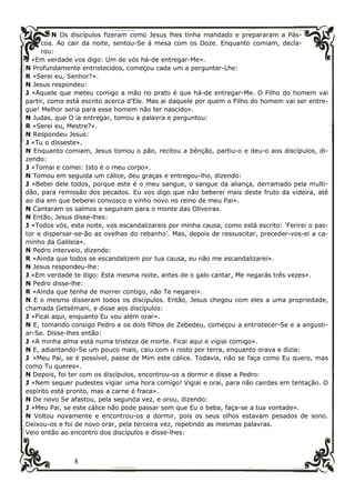 8
N Os discípulos fizeram como Jesus lhes tinha mandado e prepararam a Pás-
coa. Ao cair da noite, sentou-Se à mesa com os Doze. Enquanto comiam, decla-
rou:
J «Em verdade vos digo: Um de vós há-de entregar-Me».
N Profundamente entristecidos, começou cada um a perguntar-Lhe:
R «Serei eu, Senhor?».
N Jesus respondeu:
J «Aquele que meteu comigo a mão no prato é que há-de entregar-Me. O Filho do homem vai
partir, como está escrito acerca d’Ele. Mas ai daquele por quem o Filho do homem vai ser entre-
gue! Melhor seria para esse homem não ter nascido».
N Judas, que O ia entregar, tomou a palavra e perguntou:
R «Serei eu, Mestre?».
N Respondeu Jesus:
J «Tu o disseste».
N Enquanto comiam, Jesus tomou o pão, recitou a bênção, partiu-o e deu-o aos discípulos, di-
zendo:
J «Tomai e comei: Isto é o meu corpo».
N Tomou em seguida um cálice, deu graças e entregou-lho, dizendo:
J «Bebei dele todos, porque este é o meu sangue, o sangue da aliança, derramado pela multi-
dão, para remissão dos pecados. Eu vos digo que não beberei mais deste fruto da videira, até
ao dia em que beberei convosco o vinho novo no reino de meu Pai».
N Cantaram os salmos e seguiram para o monte das Oliveiras.
N Então, Jesus disse-lhes:
J «Todos vós, esta noite, vos escandalizareis por minha causa, como está escrito: ‘Ferirei o pas-
tor e dispersar-se-ão as ovelhas do rebanho’. Mas, depois de ressuscitar, preceder-vos-ei a ca-
minho da Galileia».
N Pedro interveio, dizendo:
R «Ainda que todos se escandalizem por tua causa, eu não me escandalizarei».
N Jesus respondeu-lhe:
J «Em verdade te digo: Esta mesma noite, antes de o galo cantar, Me negarás três vezes».
N Pedro disse-lhe:
R «Ainda que tenha de morrer contigo, não Te negarei».
N E o mesmo disseram todos os discípulos. Então, Jesus chegou com eles a uma propriedade,
chamada Getsémani, e disse aos discípulos:
J «Ficai aqui, enquanto Eu vou além orar».
N E, tomando consigo Pedro e os dois filhos de Zebedeu, começou a entristecer-Se e a angusti-
ar-Se. Disse-lhes então:
J «A minha alma está numa tristeza de morte. Ficai aqui e vigiai comigo».
N E, adiantando-Se um pouco mais, caiu com o rosto por terra, enquanto orava e dizia:
J «Meu Pai, se é possível, passe de Mim este cálice. Todavia, não se faça como Eu quero, mas
como Tu queres».
N Depois, foi ter com os discípulos, encontrou-os a dormir e disse a Pedro:
J «Nem sequer pudestes vigiar uma hora comigo! Vigiai e orai, para não cairdes em tentação. O
espírito está pronto, mas a carne é fraca».
N De novo Se afastou, pela segunda vez, e orou, dizendo:
J «Meu Pai, se este cálice não pode passar sem que Eu o beba, faça-se a tua vontade».
N Voltou novamente e encontrou-os a dormir, pois os seus olhos estavam pesados de sono.
Deixou-os e foi de novo orar, pela terceira vez, repetindo as mesmas palavras.
Veio então ao encontro dos discípulos e disse-lhes:
 