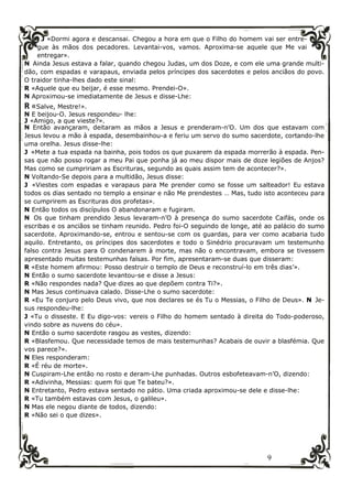 9
J «Dormi agora e descansai. Chegou a hora em que o Filho do homem vai ser entre-
gue às mãos dos pecadores. Levantai-vos, vamos. Aproxima-se aquele que Me vai
entregar».
N Ainda Jesus estava a falar, quando chegou Judas, um dos Doze, e com ele uma grande multi-
dão, com espadas e varapaus, enviada pelos príncipes dos sacerdotes e pelos anciãos do povo.
O traidor tinha-lhes dado este sinal:
R «Aquele que eu beijar, é esse mesmo. Prendei-O».
N Aproximou-se imediatamente de Jesus e disse-Lhe:
R «Salve, Mestre!».
N E beijou-O. Jesus respondeu- lhe:
J «Amigo, a que vieste?».
N Então avançaram, deitaram as mãos a Jesus e prenderam-n’O. Um dos que estavam com
Jesus levou a mão à espada, desembainhou-a e feriu um servo do sumo sacerdote, cortando-lhe
uma orelha. Jesus disse-lhe:
J «Mete a tua espada na bainha, pois todos os que puxarem da espada morrerão à espada. Pen-
sas que não posso rogar a meu Pai que ponha já ao meu dispor mais de doze legiões de Anjos?
Mas como se cumpririam as Escrituras, segundo as quais assim tem de acontecer?».
N Voltando-Se depois para a multidão, Jesus disse:
J «Viestes com espadas e varapaus para Me prender como se fosse um salteador! Eu estava
todos os dias sentado no templo a ensinar e não Me prendestes … Mas, tudo isto aconteceu para
se cumprirem as Escrituras dos profetas».
N Então todos os discípulos O abandonaram e fugiram.
N Os que tinham prendido Jesus levaram-n’O à presença do sumo sacerdote Caifás, onde os
escribas e os anciãos se tinham reunido. Pedro foi-O seguindo de longe, até ao palácio do sumo
sacerdote. Aproximando-se, entrou e sentou-se com os guardas, para ver como acabaria tudo
aquilo. Entretanto, os príncipes dos sacerdotes e todo o Sinédrio procuravam um testemunho
falso contra Jesus para O condenarem à morte, mas não o encontravam, embora se tivessem
apresentado muitas testemunhas falsas. Por fim, apresentaram-se duas que disseram:
R «Este homem afirmou: Posso destruir o templo de Deus e reconstruí-lo em três dias’».
N Então o sumo sacerdote levantou-se e disse a Jesus:
R «Não respondes nada? Que dizes ao que depõem contra Ti?».
N Mas Jesus continuava calado. Disse-Lhe o sumo sacerdote:
R «Eu Te conjuro pelo Deus vivo, que nos declares se és Tu o Messias, o Filho de Deus». N Je-
sus respondeu-lhe:
J «Tu o disseste. E Eu digo-vos: vereis o Filho do homem sentado à direita do Todo-poderoso,
vindo sobre as nuvens do céu».
N Então o sumo sacerdote rasgou as vestes, dizendo:
R «Blasfemou. Que necessidade temos de mais testemunhas? Acabais de ouvir a blasfémia. Que
vos parece?».
N Eles responderam:
R «É réu de morte».
N Cuspiram-Lhe então no rosto e deram-Lhe punhadas. Outros esbofeteavam-n’O, dizendo:
R «Adivinha, Messias: quem foi que Te bateu?».
N Entretanto, Pedro estava sentado no pátio. Uma criada aproximou-se dele e disse-lhe:
R «Tu também estavas com Jesus, o galileu».
N Mas ele negou diante de todos, dizendo:
R «Não sei o que dizes».
 