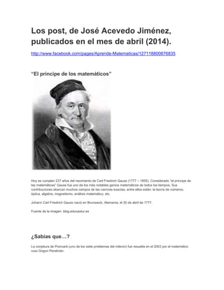 Los post, de José Acevedo Jiménez, 
publicados en el mes de abril (2014). 
http://www.facebook.com/pages/Aprende-Matematicas/127118800676835 
“El príncipe de los matemáticos” 
Hoy se cumplen 237 años del nacimiento de Carl Friedrich Gauss (1777 – 1855). Considerado “el príncipe de 
las matemáticas” Gauss fue uno de los más notables genios matemáticos de todos los tiempos. Sus 
contribuciones abarcan muchos campos de las ciencias exactas, entre ellos están: la teoría de números, 
óptica, algebra, magnetismo, análisis matemático, etc. 
Johann Carl Friedrich Gauss nació en Brunswick, Alemania, el 30 de abril de 1777. 
Fuente de la imagen: blog.educastur.es 
¿Sabías que…? 
La conjetura de Poincaré (uno de los siete problemas del milenio) fue resuelta en el 2003 por el matemático 
ruso Grigori Perelmán. 
 