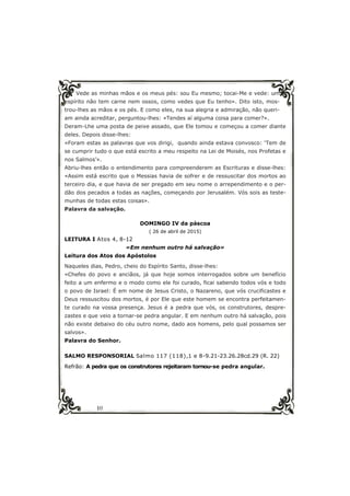 10
Vede as minhas mãos e os meus pés: sou Eu mesmo; tocai-Me e vede: um
espírito não tem carne nem ossos, como vedes que Eu tenho». Dito isto, mos-
trou-lhes as mãos e os pés. E como eles, na sua alegria e admiração, não queri-
am ainda acreditar, perguntou-lhes: «Tendes aí alguma coisa para comer?».
Deram-Lhe uma posta de peixe assado, que Ele tomou e começou a comer diante
deles. Depois disse-lhes:
«Foram estas as palavras que vos dirigi, quando ainda estava convosco: ‘Tem de
se cumprir tudo o que está escrito a meu respeito na Lei de Moisés, nos Profetas e
nos Salmos’».
Abriu-lhes então o entendimento para compreenderem as Escrituras e disse-lhes:
«Assim está escrito que o Messias havia de sofrer e de ressuscitar dos mortos ao
terceiro dia, e que havia de ser pregado em seu nome o arrependimento e o per-
dão dos pecados a todas as nações, começando por Jerusalém. Vós sois as teste-
munhas de todas estas coisas».
Palavra da salvação.
DOMINGO IV da páscoa
( 26 de abril de 2015)
LEITURA I Atos 4, 8-12
«Em nenhum outro há salvação»
Leitura dos Atos dos Apóstolos
Naqueles dias, Pedro, cheio do Espírito Santo, disse-lhes:
«Chefes do povo e anciãos, já que hoje somos interrogados sobre um benefício
feito a um enfermo e o modo como ele foi curado, ficai sabendo todos vós e todo
o povo de Israel: É em nome de Jesus Cristo, o Nazareno, que vós crucificastes e
Deus ressuscitou dos mortos, é por Ele que este homem se encontra perfeitamen-
te curado na vossa presença. Jesus é a pedra que vós, os construtores, despre-
zastes e que veio a tornar-se pedra angular. E em nenhum outro há salvação, pois
não existe debaixo do céu outro nome, dado aos homens, pelo qual possamos ser
salvos».
Palavra do Senhor.
SALMO RESPONSORIAL Salmo 117 (118),1 e 8-9.21-23.26.28cd.29 (R. 22)
Refrão: A pedra que os construtores rejeitaram tornou-se pedra angular.
 