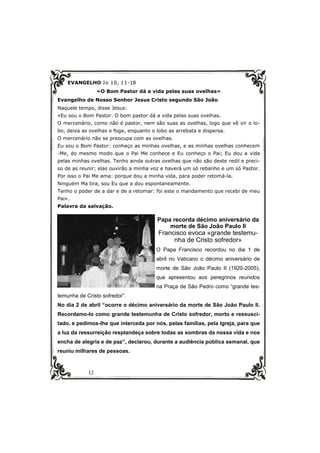 12
EVANGELHO Jo 10, 11-18
«O Bom Pastor dá a vida pelas suas ovelhas»
Evangelho de Nosso Senhor Jesus Cristo segundo São João
Naquele tempo, disse Jesus:
«Eu sou o Bom Pastor. O bom pastor dá a vida pelas suas ovelhas.
O mercenário, como não é pastor, nem são suas as ovelhas, logo que vê vir o lo-
bo, deixa as ovelhas e foge, enquanto o lobo as arrebata e dispersa.
O mercenário não se preocupa com as ovelhas.
Eu sou o Bom Pastor: conheço as minhas ovelhas, e as minhas ovelhas conhecem
-Me, do mesmo modo que o Pai Me conhece e Eu conheço o Pai; Eu dou a vida
pelas minhas ovelhas. Tenho ainda outras ovelhas que não são deste redil e preci-
so de as reunir; elas ouvirão a minha voz e haverá um só rebanho e um só Pastor.
Por isso o Pai Me ama: porque dou a minha vida, para poder retomá-la.
Ninguém Ma tira, sou Eu que a dou espontaneamente.
Tenho o poder de a dar e de a retomar: foi este o mandamento que recebi de meu
Pai».
Palavra da salvação.
Papa recorda décimo aniversário da
morte de São João Paulo II
Francisco evoca «grande testemu-
nha de Cristo sofredor»
O Papa Francisco recordou no dia 1 de
abril no Vaticano o décimo aniversário de
morte de São João Paulo II (1920-2005),
que apresentou aos peregrinos reunidos
na Praça de São Pedro como “grande tes-
temunha de Cristo sofredor”.
No dia 2 de abril “ocorre o décimo aniversário da morte de São João Paulo II.
Recordamo-lo como grande testemunha de Cristo sofredor, morto e ressusci-
tado, e pedimos-lhe que interceda por nós, pelas famílias, pela Igreja, para que
a luz da ressurreição resplandeça sobre todas as sombras da nossa vida e nos
encha de alegria e de paz”, declarou, durante a audiência pública semanal, que
reuniu milhares de pessoas.
 