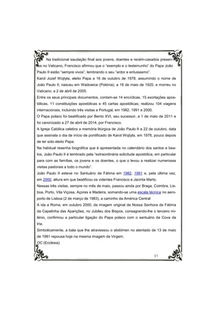 13
Na tradicional saudação final aos jovens, doentes e recém-casados presen-
tes no Vaticano, Francisco afirmou que o “exemplo e o testemunho” do Papa João
Paulo II estão “sempre vivos”, lembrando o seu “ardor e entusiasmo”.
Karol Jozef Wojtyla, eleito Papa a 16 de outubro de 1978, assumindo o nome de
João Paulo II, nasceu em Wadowice (Polónia), a 18 de maio de 1920, e morreu no
Vaticano, a 2 de abril de 2005.
Entre os seus principais documentos, contam-se 14 encíclicas, 15 exortações apos-
tólicas, 11 constituições apostólicas e 45 cartas apostólicas; realizou 104 viagens
internacionais, incluindo três visitas a Portugal, em 1982, 1991 e 2000.
O Papa polaco foi beatificado por Bento XVI, seu sucessor, a 1 de maio de 2011 e
foi canonizado a 27 de abril de 2014, por Francisco.
A Igreja Católica celebra a memória litúrgica de João Paulo II a 22 de outubro, data
que assinala o dia de início de pontificado de Karol Wojtyla, em 1978, pouco depois
de ter sido eleito Papa.
Na habitual resenha biográfica que é apresentada no calendário dos santos e bea-
tos, João Paulo II é lembrado pela “extraordinária solicitude apostólica, em particular
para com as famílias, os jovens e os doentes, o que o levou a realizar numerosas
visitas pastorais a todo o mundo”.
João Paulo II esteve no Santuário de Fátima em 1982, 1991 e, pela última vez,
em 2000, altura em que beatificou os videntes Francisco e Jacinta Marto.
Nessas três visitas, sempre no mês de maio, passou ainda por Braga, Coimbra, Lis-
boa, Porto, Vila Viçosa, Açores e Madeira, somando-se uma escala técnica no aero-
porto de Lisboa (2 de março de 1983), a caminho da América Central
A ida a Roma, em outubro 2000, da imagem original de Nossa Senhora de Fátima
da Capelinha das Aparições, no Jubileu dos Bispos, consagrando-lhe o terceiro mi-
lénio, confirmou a particular ligação do Papa polaco com o santuário da Cova da
Iria.
Simbolicamente, a bala que lhe atravessou o abdómen no atentado de 13 de maio
de 1981 repousa hoje na mesma imagem da Virgem.
OC (Ecclesia)
 