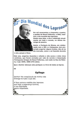 14
Em mil novecentos e cinquenta e quatro,
a pedido de Raoul Follereau, a ONU, insti-
tuiu o dia mundial dos leprosos.
Desde essa data, o dia é celebrado anual-
mente em todo o mundo, no último do-
mingo de janeiro.
Assim, a Paróquia de Mioma, em colabo-
ração com o JES e a Catequese, tem pro-
curado angariar alguns fundos, não só no
dia marcado, como o vai fazendo durante
o ano, graças a Deus.
Este ano, angariou duzentos e oitenta e oito euros e vinte cinco
centimos, que foram enviados por vale do correio à Associação
Portuguesa Amigos de Raoul Follereau, com sede na Rua da Mato-
la, 2 apt. 8395, 1800-270 Lisboa.
Que o Senhor abençoe esta paróquia e a livre de todas as lepras.
ES
Epílogo
Senhor! No crespúsculo da minha vida
Entrego-te tudo o que dei.
A face outrora maldita dos leprosos
que hoje a esperança ilumina,
a sua dignidade
agora respeitada.
 