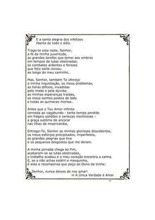 15
E a santa alegria dos infelizes
liberta de todo o ódio.
Trago-te esta noite, Senhor,
a fé da minha juventude,
as grandes tarefas que tomei aos ombros
em tempos de lutas obstinadas;
os combates ardentes e ferozes
que feliz sorte coroou
ao longo do meu caminho…
Mas, Senhor, também Te ofereço
a minha inquietação, os meus problemas,
as horas difíceis, invadidas
pelo medo e pela dúvida;
as minhas esperanças traídas,
os meus sonhos postos de lado
e todas as quimeras mortas…
Antes que o Teu Amor infinito
conceda ao vagabundo - tanto tempo perdido
em frágeis solidões e certezas mentirosas –
a graça sublime de ancorar
nas Ilhas da misericórdia,
Entrego-Te, Senhor as minhas gloriosas descobertas,
os meus esforços precipitados, imperfeitos,
as grandes alegrias que tive
e os pequenos desgostos que me deram.
A minha jornada chega ao Fim,
acabaram-se as lutas obstinadas,
o trabalho acabou e o meu coração encontra a calma.
E, se a não achas estéril e mesquinha,
é esta a recompensa que peço ao Dono da Vinha:
Senhor, nunca deixes de nos amar!
in A Única Verdade é Amar
 
