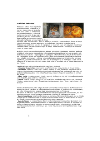 18
Tradições na Páscoa
A Páscoa é a festa mais importante
do mundo cristão, a celebração da
morte e ressurreição de Nosso Se-
nhor Jesus Cristo. Ao contrário do
que possamos pensar, a Páscoa é
muito mais marcante do que o pró-
prio Natal, já que o acontecimento
determinante para o mundo cristão é
celebrado na Páscoa: a ressurreição de Jesus.
Encarada pelos cristãos como a festa da libertação, a Páscoa é uma das festas móveis do nosso
calendário litúrgico, sendo o seguimento da Quaresma e culminando na Vigília Pascal.
A Páscoa que celebramos nos dias de hoje pouco ou nada tem a ver com a que era inicialmente
celebrada, tendo sido deturpada ao longo do tempo, sobretudo com a introdução de inúmeros
rituais de origem pagã.
A palavra Páscoa tem origem no hebraico Peseach, que significa passagem, transição. A Páscoa
cristã é ela própria uma adaptação das celebrações judaicas da Páscoa, em que se celebra a li-
bertação do povo Judeu e a passagem do Egipto para a Terra Prometida através do Mar Verme-
lho, chefiada por Moisés. Os primeiros cristãos, sendo principalmente judeus que abraçaram a
nova religião, continuaram a celebrar a libertação do povo judeu mas atribuíram-lhe um novo
significado, utilizando como mote um outro tipo de passagem - a da morte para a vida, com a
ressurreição de Jesus que, por coincidência, teve lugar na altura em que os judeus celebravam a
sua Páscoa.
Da Páscoa cristã ficaram-nos as seguintes tradições e símbolos:
- a Cruz da Ressurreição: representa o sofrimento e a ressurreição de Jesus Cristo.
- o Cordeiro: simboliza Cristo, que é o filho e cordeiro de Deus, sacrificado em prol de todo o
rebanho (humanidade). Embora tido como símbolo da Páscoa cristã, o cordeiro já era muito im-
portante na Páscoa judaica e nos cultos Teutónicos, onde era frequente o sacrifício de animais
aos deuses.
- Pão e Vinho: representando o corpo e sangue de Jesus, o pão e o vinho são dados aos
seus discípulos, para celebrar a vida eterna.
- o Círio: vela de enorme dimensão que se acende no sábado de Aleluia, que simboliza
"Cristo, a luz dos povos". Alfa e Ômega nela gravadas querem dizer: "Deus é o princípio e o fim
de tudo".
Deste culto da natureza pelos antigos ficaram-nos tradições como a dos ovos de Páscoa e do Co-
elhinho da Páscoa. De facto, os coelhos simbolizam fertilidade e os ovos coloridos vida renovada,
um velho ciclo que termina para dar lugar a outro que começa na Primavera.
Nos países de influência anglo-saxónica são muito comuns os jogos com ovos coloridos, e a ima-
gem dos coelhinhos é uma constante durante todo o período de celebração da Páscoa.
- Coelhinho da Páscoa: esta tradição nasceu na Alemanha, há muitos séculos, pelo que se dizia às
crianças que os coelhos levavam os ovos e os escondiam nas ervas. Na manhã do dia de Páscoa
as crianças tinham de procurar os ovos escondidos pelos coelhinhos.
- Ovos da Páscoa: os ovos de Páscoa são um costume típico de muitos países. Quer sejam ovos
de galinha pintados, tradicionais sobretudo na Polónia e na Ucrânia, quer ovos de chocolate en-
voltos em papel decorativo brilhante, recheados de amêndoas e enfeitados com bonitas fitas,
segundo os costumes mais ocidentais, o que é certo é que os ovos fazem parte do nosso imagi-
nário pascal.
 