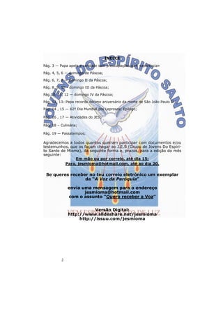 2
INDICE
Pág. 3 — Papa apela a caridade sem preocupações com «aparência»
Pág. 4, 5, 6 — domingo de Páscoa;
Pág. 6, 7, 8 — domingo II da Páscoa;
Pág. 8, 9, 10 - domingo III da Páscoa;
Pág.10, 11, 12 — domingo IV da Páscoa;
Pág. 12, 13- Papa recorda décimo aniversário da morte de São João Paulo II
Pág. 14 , 15 — 62º Dia Mundial dos Leprosos; Epílogo;
Pág. 16 , 17 — Atividades do JES;
Pág. 18 – Culinária;
Pág. 19 — Passatempos;
Agradecemos a todos quantos queiram participar com documentos e/ou
testemunhos, que os façam chegar ao J.E.S (Grupo de Jovens Do Espíri-
to Santo de Mioma), da seguinte forma e, prazos, para a edição do mês
seguinte:
Em mão ou por correio, até dia 15;
Para, jesmioma@hotmail.com, até ao dia 20.
Se queres receber no teu correio eletrónico um exemplar
da “A Voz da Paróquia”
envia uma mensagem para o endereço
jesmioma@hotmail.com
com o assunto “Quero receber a Voz”
Versão Digital:
http://www.slideshare.net/jesmioma
http://issuu.com/jesmioma
 