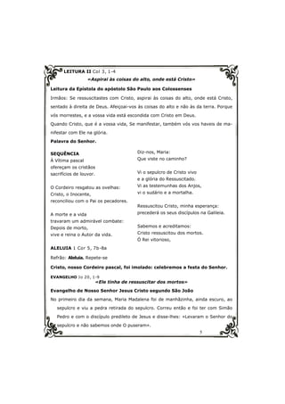 5
LEITURA II Col 3, 1-4
«Aspirai às coisas do alto, onde está Cristo»
Leitura da Epístola do apóstolo São Paulo aos Colossenses
Irmãos: Se ressuscitastes com Cristo, aspirai às coisas do alto, onde está Cristo,
sentado à direita de Deus. Afeiçoai-vos às coisas do alto e não às da terra. Porque
vós morrestes, e a vossa vida está escondida com Cristo em Deus.
Quando Cristo, que é a vossa vida, Se manifestar, também vós vos haveis de ma-
nifestar com Ele na glória.
Palavra do Senhor.
SEQUÊNCIA
À Vítima pascal
ofereçam os cristãos
sacrifícios de louvor.
O Cordeiro resgatou as ovelhas:
Cristo, o Inocente,
reconciliou com o Pai os pecadores.
A morte e a vida
travaram um admirável combate:
Depois de morto,
vive e reina o Autor da vida.
ALELUIA 1 Cor 5, 7b-8a
Refrão: Aleluia. Repete-se
Cristo, nosso Cordeiro pascal, foi imolado: celebremos a festa do Senhor.
EVANGELHO Jo 20, 1-9
«Ele tinha de ressuscitar dos mortos»
Evangelho de Nosso Senhor Jesus Cristo segundo São João
No primeiro dia da semana, Maria Madalena foi de manhãzinha, ainda escuro, ao
sepulcro e viu a pedra retirada do sepulcro. Correu então e foi ter com Simão
Pedro e com o discípulo predileto de Jesus e disse-lhes: «Levaram o Senhor do
sepulcro e não sabemos onde O puseram».
Diz-nos, Maria:
Que viste no caminho?
Vi o sepulcro de Cristo vivo
e a glória do Ressuscitado.
Vi as testemunhas dos Anjos,
vi o sudário e a mortalha.
Ressuscitou Cristo, minha esperança:
precederá os seus discípulos na Galileia.
Sabemos e acreditamos:
Cristo ressuscitou dos mortos.
Ó Rei vitorioso,
 