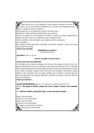 6
Pedro partiu com o outro discípulo e foram ambos ao sepulcro. Corriam os
dois juntos, mas o outro discípulo antecipou-se, correndo mais depressa do que
Pedro, e chegou primeiro ao sepulcro.
Debruçando-se, viu as ligaduras no chão, mas não entrou.
Entretanto, chegou também Simão Pedro, que o seguira.
Entrou no sepulcro e viu as ligaduras no chão e o sudário que tinha estado sobre a
cabeça de Jesus, não com as ligaduras, mas enrolado à parte.
Entrou também o outro discípulo que chegara primeiro ao sepulcro:
viu e acreditou.
Na verdade, ainda não tinham entendido a Escritura, segundo a qual Jesus devia
ressuscitar dos mortos.
Palavra da salvação.
DOMINGO II da Páscoa
(12 de abril de 2015)
LEITURA I Atos 4, 32-35
«Um só coração e uma só alma»
Leitura dos Atos dos Apóstolos
A multidão dos que haviam abraçado a fé tinha um só coração e uma só alma; nin-
guém chamava seu ao que lhe pertencia, mas tudo entre eles era comum. Os Após-
tolos davam testemunho da ressurreição do Senhor Jesus com grande poder e goza-
vam todos de grande simpatia. Não havia entre eles qualquer necessitado, porque
todos os que possuíam terras ou casas vendiam-nas e traziam o produto das ven-
das, que depunham aos pés dos Apóstolos. Distribuía-se então a cada um conforme
a sua necessidade.
Palavra do Senhor.
SALMO RESPONSORIAL Salmo 117 (118), 2-4.16ab-18.22-24 (R. 1)
Refrão: Dai graças ao Senhor, porque Ele é bom, porque é eterna a sua misericór-
dia.
Ou: Aclamai o Senhor, porque Ele é bom: o seu amor é para sempre.
Diga a casa de Israel:
é eterna a sua misericórdia.
Diga a casa de Aarão:
é eterna a sua misericórdia.
Digam os que temem o Senhor:
é eterna a sua misericórdia.
 