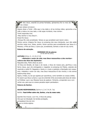 8
Veio Jesus, estando as portas fechadas, apresentou-Se no meio de-
les e disse:
«A paz esteja convosco».
Depois disse a Tomé: «Põe aqui o teu dedo e vê as minhas mãos; aproxima a tua
mão e mete-a no meu lado; e não sejas incrédulo, mas crente».
Tomé respondeu-Lhe:
«Meu Senhor e meu Deus!».
Disse-lhe Jesus:
«Porque Me viste acreditaste: felizes os que acreditam sem terem visto».
Muitos outros milagres fez Jesus na presença dos seus discípulos, que não estão
escritos neste livro. Estes, porém, foram escritos para acreditardes que Jesus é o
Messias, o Filho de Deus, e para que, acreditando, tenhais a vida em seu nome.
Palavra da salvação.
DOMINGO III da páscoa
(19 de abril de 2015)
LEITURA I Atos 3, 13-15.17-19
«Matastes o autor da vida; mas Deus ressuscitou-o dos mortos»
Leitura dos Atos dos Apóstolos
Naqueles dias, Pedro disse ao povo:
«O Deus de Abraão, de Isaac e de Jacob, o Deus de nossos pais, glorificou o seu
Servo Jesus, que vós entregastes e negastes na presença de Pilatos, estando ele
resolvido a soltá-l’O. Negastes o Santo e o Justo e pedistes a libertação dum assas-
sino; matastes o autor da vida, mas Deus ressuscitou-O dos mortos, e nós somos
testemunhas disso.
Agora, irmãos, eu sei que agistes por ignorância, como também os vossos chefes.
Foi assim que Deus cumpriu o que de antemão tinha anunciado pela boca de todos
os Profetas: que o seu Messias havia de padecer. Portanto, arrependei-vos e con-
vertei-vos, para que os vossos pecados sejam perdoados».
Palavra do Senhor.
SALMO RESPONSORIAL Salmo 4, 2.4.7.9 (R. 7a)
Refrão: Fazei brilhar sobre nós, Senhor, a luz do vosso rosto.
Quando Vos invocar, ouvi-me, ó Deus de justiça.
Vós que na tribulação me tendes protegido,
compadecei-Vos de mim
e ouvi a minha súplica.
 