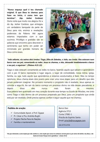 “Nunca esqueça qual é teu chamado
original. O que Deus te chamou para
fazer no início, é como tem que
terminar”. (Ap. Jesher Cardoso)
Outra visita que muito nos alegrou foi a
do Ap. Jesher Cardoso, que entregou
um verdadeiro banquete da parte de
Deus para nós, ensinos e revelações
poderosas da Palavra. Até agora
estamos impactados com o que
ouvimos. Privilégio e gratidão são as
palavras que encontro para descrever o
sentimento que tenho em poder ser
ministrada por grandes homens de
Deus como esses.
“Indo adiante, viu outros dois irmãos: Tiago, filho de Zebedeu, e João, seu irmão. Eles estavam num
barco com seu pai, consertando as redes. Jesus os chamou, e eles, deixando imediatamente o barco
e seu pai, o seguiram”. (Mateus 4:21-22)
Tiago e João estavam consertando as redes no barco, fazendo aquilo que sabiam e aprenderam
com o pai. O barco representa o lugar seguro, o lugar de comodidade, nossa rotina, igreja,
família, ou seja, tudo aquilo que aprendemos e estamos acostumados á fazer. Mas no tempo
oportuno, Jesus chama esses dois jovens para viver uma nova etapa, para um desafio que eles
jamais poderiam imaginar. No primeiro momento o propósito não é revelado, Jesus apenas os
convida a segui-lo. Ao sair do barco começa um processo divino na vida desses pescadores, e
depois disso eles nunca mais foram os mesmos.
Essa palavra tem queimado em meu coração durante esse tempo na Escola de Missões, me sinto
como Tiago e João dentro de um processo preparado por Deus, para um propósito que ainda
está por ser revelado. Onde preciso apenas confiar e seguir aquele que me chamou.
Pedidos de oração:
 Comunidade Apost. e Prof. Ágape
 Pr. César e Pra. Andréia Bughi
 Projeto Flecha Para As Nações
 Família e mantenedores
Banco Itaú
Agência 3713
Conta 17082-1
Priscila do Espírito Santo
Email: priscila@souagape.com
(44) 9770-0759
“Eis que chamarás a uma nação que não conhece e, uma nação que nunca te conheceu correrá para ti, por amor do Senhor, teu Deus, e do
Santo de Israel; Porque ele te glorificou”. (Isaías 55:5)
 
