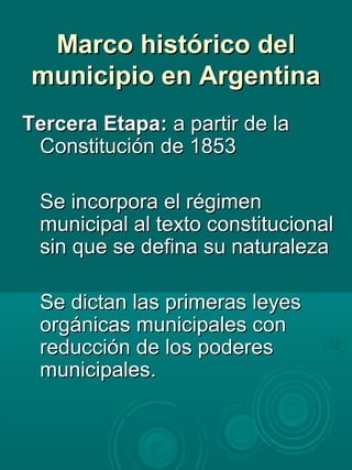 Marco histórico delMarco histórico del
municipio en Argentinamunicipio en Argentina
Tercera Etapa:Tercera Etapa: a partir de laa partir de la
Constitución de 1853Constitución de 1853
Se incorpora el régimenSe incorpora el régimen
municipal al texto constitucionalmunicipal al texto constitucional
sin que se defina su naturalezasin que se defina su naturaleza
Se dictan las primeras leyesSe dictan las primeras leyes
orgánicas municipales conorgánicas municipales con
reducción de los poderesreducción de los poderes
municipales.municipales.
 