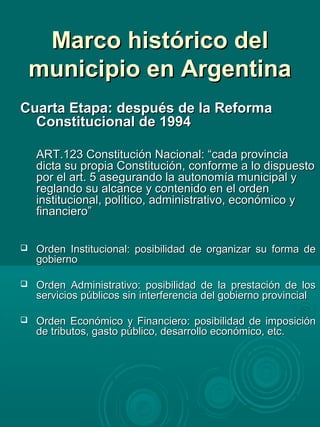 Marco histórico delMarco histórico del
municipio en Argentinamunicipio en Argentina
Cuarta Etapa: después de la ReformaCuarta Etapa: después de la Reforma
Constitucional de 1994Constitucional de 1994
ART.123 Constitución Nacional: “cada provinciaART.123 Constitución Nacional: “cada provincia
dicta su propia Constitución, conforme a lo dispuestodicta su propia Constitución, conforme a lo dispuesto
por el art. 5 asegurando la autonomía municipal ypor el art. 5 asegurando la autonomía municipal y
reglando su alcance y contenido en el ordenreglando su alcance y contenido en el orden
institucional, político, administrativo, económico yinstitucional, político, administrativo, económico y
financiero”financiero”
 Orden Institucional: posibilidad de organizar su forma deOrden Institucional: posibilidad de organizar su forma de
gobiernogobierno
 Orden Administrativo: posibilidad de la prestación de losOrden Administrativo: posibilidad de la prestación de los
servicios públicos sin interferencia del gobierno provincialservicios públicos sin interferencia del gobierno provincial
 Orden Económico y Financiero: posibilidad de imposiciónOrden Económico y Financiero: posibilidad de imposición
de tributos, gasto público, desarrollo económico, etc.de tributos, gasto público, desarrollo económico, etc.
 