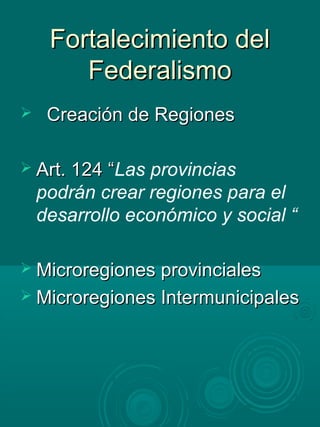 Fortalecimiento delFortalecimiento del
FederalismoFederalismo
 Creación de RegionesCreación de Regiones
 Art. 124 “Art. 124 “Las provincias
podrán crear regiones para el
desarrollo económico y social “
 Microregiones provincialesMicroregiones provinciales
 Microregiones IntermunicipalesMicroregiones Intermunicipales
 
