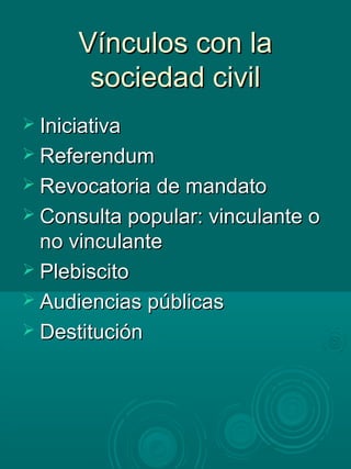 Vínculos con laVínculos con la
sociedad civilsociedad civil
 IniciativaIniciativa
 ReferendumReferendum
 Revocatoria de mandatoRevocatoria de mandato
 Consulta popular: vinculante oConsulta popular: vinculante o
no vinculanteno vinculante
 PlebiscitoPlebiscito
 Audiencias públicasAudiencias públicas
 DestituciónDestitución
 