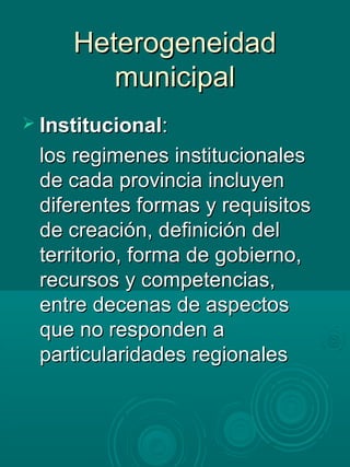 HeterogeneidadHeterogeneidad
municipalmunicipal
 InstitucionalInstitucional::
los regimenes institucionaleslos regimenes institucionales
de cada provincia incluyende cada provincia incluyen
diferentes formas y requisitosdiferentes formas y requisitos
de creación, definición delde creación, definición del
territorio, forma de gobierno,territorio, forma de gobierno,
recursos y competencias,recursos y competencias,
entre decenas de aspectosentre decenas de aspectos
que no responden aque no responden a
particularidades regionalesparticularidades regionales
 