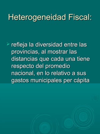 Heterogeneidad Fiscal:Heterogeneidad Fiscal:
 refleja la diversidad entre lasrefleja la diversidad entre las
provincias, al mostrar lasprovincias, al mostrar las
distancias que cada una tienedistancias que cada una tiene
respecto del promediorespecto del promedio
nacional, en lo relativo a susnacional, en lo relativo a sus
gastos municipales per cápitagastos municipales per cápita
 