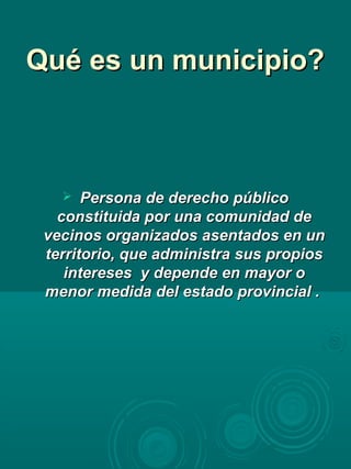 Qué es un municipio?Qué es un municipio?
 Persona de derecho públicoPersona de derecho público
constituida por una comunidad deconstituida por una comunidad de
vecinos organizados asentados en unvecinos organizados asentados en un
territorio, que administra sus propiosterritorio, que administra sus propios
intereses y depende en mayor ointereses y depende en mayor o
menor medida del estado provincial .menor medida del estado provincial .
 