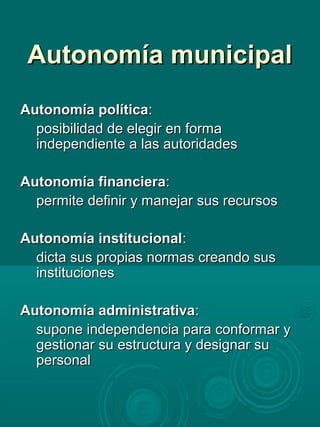 Autonomía municipalAutonomía municipal
Autonomía políticaAutonomía política::
posibilidad de elegir en formaposibilidad de elegir en forma
independiente a las autoridadesindependiente a las autoridades
Autonomía financieraAutonomía financiera::
permite definir y manejar sus recursospermite definir y manejar sus recursos
Autonomía institucionalAutonomía institucional::
dicta sus propias normas creando susdicta sus propias normas creando sus
institucionesinstituciones
Autonomía administrativaAutonomía administrativa::
supone independencia para conformar ysupone independencia para conformar y
gestionar su estructura y designar sugestionar su estructura y designar su
personalpersonal
 