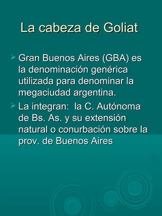 La cabeza de GoliatLa cabeza de Goliat
 Gran Buenos Aires (GBA) esGran Buenos Aires (GBA) es
la denominación genéricala denominación genérica
utilizada para denominar lautilizada para denominar la
megaciudad argentina.megaciudad argentina.
 La integran: la C. AutónomaLa integran: la C. Autónoma
de Bs. As. y su extensiónde Bs. As. y su extensión
natural o conurbación sobre lanatural o conurbación sobre la
prov. de Buenos Airesprov. de Buenos Aires
 