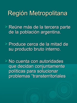 Región MetropolitanaRegión Metropolitana
 Reúne más de la tercera parteReúne más de la tercera parte
de la población argentina.de la población argentina.
 Produce cerca de la mitad deProduce cerca de la mitad de
su producto bruto interno.su producto bruto interno.
 No cuenta con autoridadesNo cuenta con autoridades
que decidan conjuntamenteque decidan conjuntamente
políticas para solucionarpolíticas para solucionar
problemas “transterritorialesproblemas “transterritoriales
 