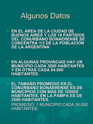 Algunos DatosAlgunos Datos
 EN EL ÁREA DE LA CIUDAD DEEN EL ÁREA DE LA CIUDAD DE
BUENOS AIRES Y LOS 19 PARTIDOSBUENOS AIRES Y LOS 19 PARTIDOS
DEL CONURBANO BONAERENSE SEDEL CONURBANO BONAERENSE SE
CONCENTRA 1/3 DE LA POBLACIÓNCONCENTRA 1/3 DE LA POBLACIÓN
DE LA ARGENTINADE LA ARGENTINA
 EN ALGUNAS PROVINCIAS HAY UNEN ALGUNAS PROVINCIAS HAY UN
MUNICIPIO CADA 3000 HABITANTESMUNICIPIO CADA 3000 HABITANTES
Y EN OTRAS CADA 94.000Y EN OTRAS CADA 94.000
HABITANTES.HABITANTES.
 EL TAMAÑO PROMEDIO EN ELEL TAMAÑO PROMEDIO EN EL
CONURBANO BONAERENSE ES DECONURBANO BONAERENSE ES DE
MUNICIPIOS CON MÁS DE 100000MUNICIPIOS CON MÁS DE 100000
HABITANTES, EN LA PAMPA ES DEHABITANTES, EN LA PAMPA ES DE
3500 HABITANTES.3500 HABITANTES.
PROMEDIO: 1 MUNICIPIO CADA 30.000PROMEDIO: 1 MUNICIPIO CADA 30.000
HABITANTES.HABITANTES.
 