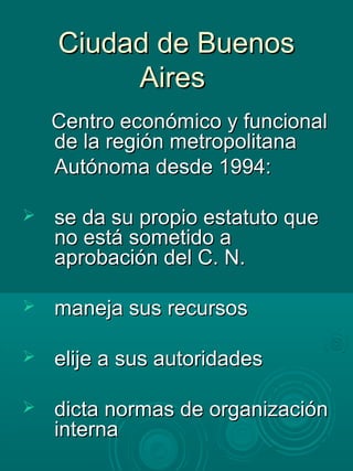 Ciudad de BuenosCiudad de Buenos
AiresAires
Centro económico y funcionalCentro económico y funcional
de la región metropolitanade la región metropolitana
Autónoma desde 1994:Autónoma desde 1994:
 se da su propio estatuto quese da su propio estatuto que
no está sometido ano está sometido a
aprobación del C. N.aprobación del C. N.
 maneja sus recursosmaneja sus recursos
 elije a sus autoridadeselije a sus autoridades
 dicta normas de organizacióndicta normas de organización
internainterna
 