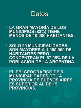 DatosDatos
 LA GRAN MAYORÍA DE LOSLA GRAN MAYORÍA DE LOS
MUNICIPIOS (83%) TIENEMUNICIPIOS (83%) TIENE
MENOS DE 10.000 HABITANTES.MENOS DE 10.000 HABITANTES.
 SOLO 29 MUNICIPALIDADESSOLO 29 MUNICIPALIDADES
SON MAYORES A 1.000.000 DESON MAYORES A 1.000.000 DE
HABITANTES PEROHABITANTES PERO
CONCENTRAN EL 67,05% DE LACONCENTRAN EL 67,05% DE LA
POBLACIÓN DE LA ARGENTINA.POBLACIÓN DE LA ARGENTINA.
 EL PBI GEOGRAFICO DE 5EL PBI GEOGRAFICO DE 5
MUNICIPALIDADES DE LAMUNICIPALIDADES DE LA
PROVINCIA DE BUENOS AIRESPROVINCIA DE BUENOS AIRES
ES SUPERIOR AL DE 15ES SUPERIOR AL DE 15
PROVINCIAS.PROVINCIAS.
 