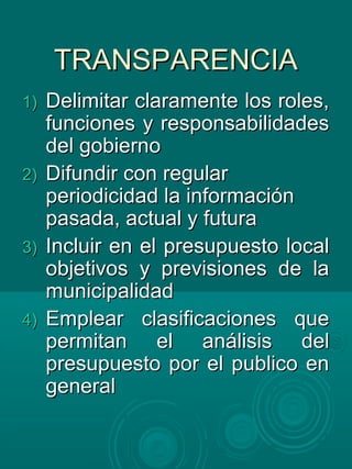 TRANSPARENCIATRANSPARENCIA
1)1) Delimitar claramente los roles,Delimitar claramente los roles,
funciones y responsabilidadesfunciones y responsabilidades
del gobiernodel gobierno
2)2) Difundir con regularDifundir con regular
periodicidad la informaciónperiodicidad la información
pasada, actual y futurapasada, actual y futura
3)3) Incluir en el presupuesto localIncluir en el presupuesto local
objetivos y previsiones de laobjetivos y previsiones de la
municipalidadmunicipalidad
4)4) Emplear clasificaciones queEmplear clasificaciones que
permitan el análisis delpermitan el análisis del
presupuesto por el publico enpresupuesto por el publico en
generalgeneral
 