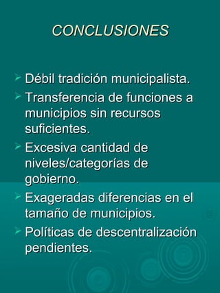 CONCLUSIONESCONCLUSIONES
 Débil tradición municipalista.Débil tradición municipalista.
 Transferencia de funciones aTransferencia de funciones a
municipios sin recursosmunicipios sin recursos
suficientes.suficientes.
 Excesiva cantidad deExcesiva cantidad de
niveles/categorías deniveles/categorías de
gobierno.gobierno.
 Exageradas diferencias en elExageradas diferencias en el
tamaño de municipios.tamaño de municipios.
 Políticas de descentralizaciónPolíticas de descentralización
pendientes.pendientes.
 