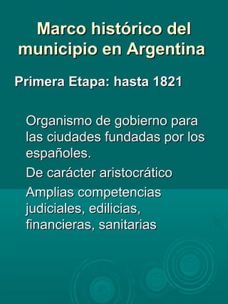 Marco histórico delMarco histórico del
municipio en Argentinamunicipio en Argentina
Primera Etapa: hasta 1821Primera Etapa: hasta 1821
Organismo de gobierno paraOrganismo de gobierno para
las ciudades fundadas por loslas ciudades fundadas por los
españoles.españoles.
De carácter aristocráticoDe carácter aristocrático
Amplias competenciasAmplias competencias
judiciales, edilicias,judiciales, edilicias,
financieras, sanitariasfinancieras, sanitarias
 