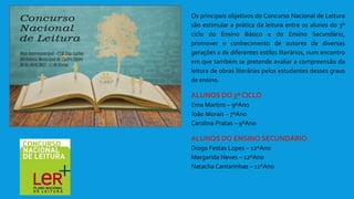 Os principais objetivos do Concurso Nacional de Leitura
são estimular a prática da leitura entre os alunos do 3º
ciclo do Ensino Básico e do Ensino Secundário,
promover o conhecimento de autores de diversas
gerações e de diferentes estilos literários, num encontro
em que também se pretende avaliar a compreensão da
leitura de obras literárias pelos estudantes desses graus
de ensino.
ALUNOS DO 3º CICLO
Ema Martins – 9ºAno
João Morais – 7ºAno
Carolina Pratas – 9ºAno
ALUNOS DO ENSINO SECUNDÁRIO
Diogo Festas Lopes – 12ºAno
Margarida Neves – 12ºAno
Natacha Cantarinhas – 11ºAno
 