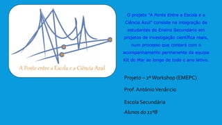 O projeto “A Ponte Entre a Escola e a
Ciência Azul” consiste na integração de
estudantes do Ensino Secundário em
projetos de investigação científica reais,
num processo que contará com o
acompanhamento permanente da equipa
Kit do Mar ao longo de todo o ano letivo.
Projeto – 2ºWorkshop (EMEPC)
Prof. AntónioVenâncio
Escola Secundária
Alunos do 11ºB
 