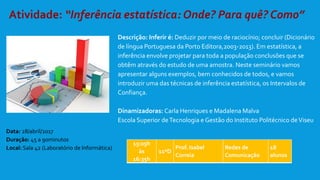 Descrição: Inferir é: Deduzir por meio de raciocínio; concluir (Dicionário
de língua Portuguesa da Porto Editora,2003-2013). Em estatística, a
inferência envolve projetar para toda a população conclusões que se
obtêm através do estudo de uma amostra. Neste seminário vamos
apresentar alguns exemplos, bem conhecidos de todos, e vamos
introduzir uma das técnicas de inferência estatística, os Intervalos de
Confiança.
Dinamizadoras: Carla Henriques e Madalena Malva
Escola Superior deTecnologia e Gestão do Instituto Politécnico deViseu
15:05h
às
16:35h
11ºD
Prof. Isabel
Correia
Redes de
Comunicação
18
alunos
Data: 28/abril/2017
Duração: 45 a 90minutos
Local: Sala 42 (Laboratório de Informática)
 