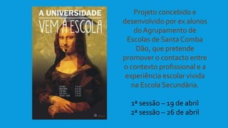 Projeto concebido e
desenvolvido por ex alunos
do Agrupamento de
Escolas de Santa Comba
Dão, que pretende
promover o contacto entre
o contexto profissional e a
experiência escolar vivida
na Escola Secundária.
1ª sessão – 19 de abril
2ª sessão – 26 de abril
 