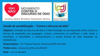 Sessão de sensibilização – “Contra o discurso de ódio”
Objetivo: Combate ao discurso de ódio e à discriminação na sua expressão online (todas as
formas de expressão que propagam, incitam, promovem ou justificam o ódio racial, a
xenofobia, a homofobia, o antissemitismo e outras formas de ódio baseadas na
intolerância).
Dinamizadora – Dr.ªTeresaTeixeira,Técnica do IPDJ deViseu
Público-alvo – Alunos do 9ºAno do AESCD
Data – 20 e 21 de abril
 