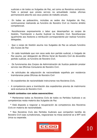 10
xudiciais e de todos os Xulgados de Paz, así como os Rexistros exclusivos.
Todo o persoal que presta servizo na actualidade nestas oficinas
permanecerá adscrito aos seus postos de traballo actuais.
- En todas as poboacións, incluídas as sedes dos Xulgados de Paz,
continuaranse realizando as funcións do Rexistro Civil co mesmo ámbito
competencial.
- Recoñecerase expresamente o labor que desempeñan os corpos de
Xestión, Tramitación e Auxilio Xudicial no Rexistro Civil. Recoñecerase
igualmente aos Xestores a retribución correspondente por realizar funcións
delegadas.
- Que o corpo de Xestión asuma nos Xulgados de Paz as actuais funcións
dos Xuíces de Paz
- En cada localidade que non sexa sede dun partido xudicial, o Xulgado de
Paz asume, por delegación da Oficina Xeral de Rexistro Civil do devandito
partido xudicial, as funcións de Rexistro Civil.
- Os funcionarios dos Corpos da Administración de Xustiza poderán prestar
servizo nas Oficinas Consulares de Rexistro Civil.
- As solicitudes de adquisición de nacionalidade española por residencia
tramitaranse polas Oficinas de Rexistro Civil
- Os expedientes de nacionalidade instruiranse nos Rexistros Civís.
- A competencia para a tramitación dos expedientes previos de matrimonio
será exclusiva do Rexistro Civil.
Catalá contestou con estas aseveracións:
* Manteranse todos os Rexistros Civís de todos os Partidos Xudiciais e as
competencias nesta materia dos Xulgados de Paz
* Está disposto a negociar a recuperación da competencia dos Rexistros
Civís en materia de nacionalidade.
* Nos Rexistros Civís dos Partidos Xudiciais que comparten tarefas do
Rexistro Civil coas xurisdicionais, negociarase na mesa sectorial se a RPT será
única ou separada.
 