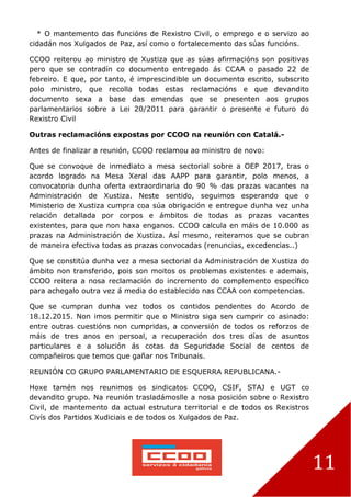 11
* O mantemento das funcións de Rexistro Civil, o emprego e o servizo ao
cidadán nos Xulgados de Paz, así como o fortalecemento das súas funcións.
CCOO reiterou ao ministro de Xustiza que as súas afirmacións son positivas
pero que se contradín co documento entregado ás CCAA o pasado 22 de
febreiro. E que, por tanto, é imprescindible un documento escrito, subscrito
polo ministro, que recolla todas estas reclamacións e que devandito
documento sexa a base das emendas que se presenten aos grupos
parlamentarios sobre a Lei 20/2011 para garantir o presente e futuro do
Rexistro Civil
Outras reclamacións expostas por CCOO na reunión con Catalá.-
Antes de finalizar a reunión, CCOO reclamou ao ministro de novo:
Que se convoque de inmediato a mesa sectorial sobre a OEP 2017, tras o
acordo logrado na Mesa Xeral das AAPP para garantir, polo menos, a
convocatoria dunha oferta extraordinaria do 90 % das prazas vacantes na
Administración de Xustiza. Neste sentido, seguimos esperando que o
Ministerio de Xustiza cumpra coa súa obrigación e entregue dunha vez unha
relación detallada por corpos e ámbitos de todas as prazas vacantes
existentes, para que non haxa enganos. CCOO calcula en máis de 10.000 as
prazas na Administración de Xustiza. Así mesmo, reiteramos que se cubran
de maneira efectiva todas as prazas convocadas (renuncias, excedencias..)
Que se constitúa dunha vez a mesa sectorial da Administración de Xustiza do
ámbito non transferido, pois son moitos os problemas existentes e ademais,
CCOO reitera a nosa reclamación do incremento do complemento específico
para achegalo outra vez á media do establecido nas CCAA con competencias.
Que se cumpran dunha vez todos os contidos pendentes do Acordo de
18.12.2015. Non imos permitir que o Ministro siga sen cumprir co asinado:
entre outras cuestións non cumpridas, a conversión de todos os reforzos de
máis de tres anos en persoal, a recuperación dos tres días de asuntos
particulares e a solución ás cotas da Seguridade Social de centos de
compañeiros que temos que gañar nos Tribunais.
REUNIÓN CO GRUPO PARLAMENTARIO DE ESQUERRA REPUBLICANA.-
Hoxe tamén nos reunimos os sindicatos CCOO, CSIF, STAJ e UGT co
devandito grupo. Na reunión trasladámoslle a nosa posición sobre o Rexistro
Civil, de mantemento da actual estrutura territorial e de todos os Rexistros
Civís dos Partidos Xudiciais e de todos os Xulgados de Paz.
 